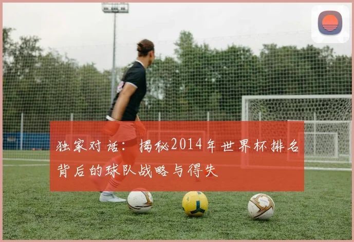 独家对话：揭秘2014年世界杯排名背后的球队战略与得失