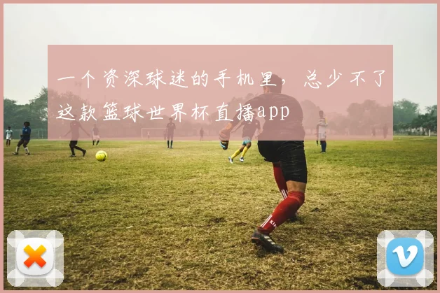 一个资深球迷的手机里，总少不了这款篮球世界杯直播app