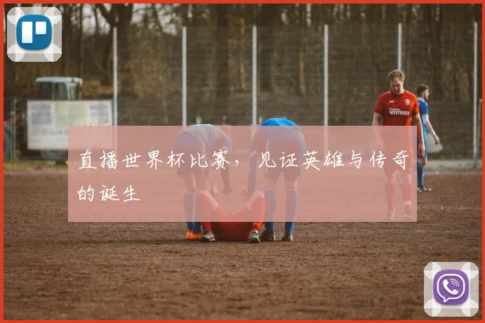 直播世界杯比赛，见证英雄与传奇的诞生