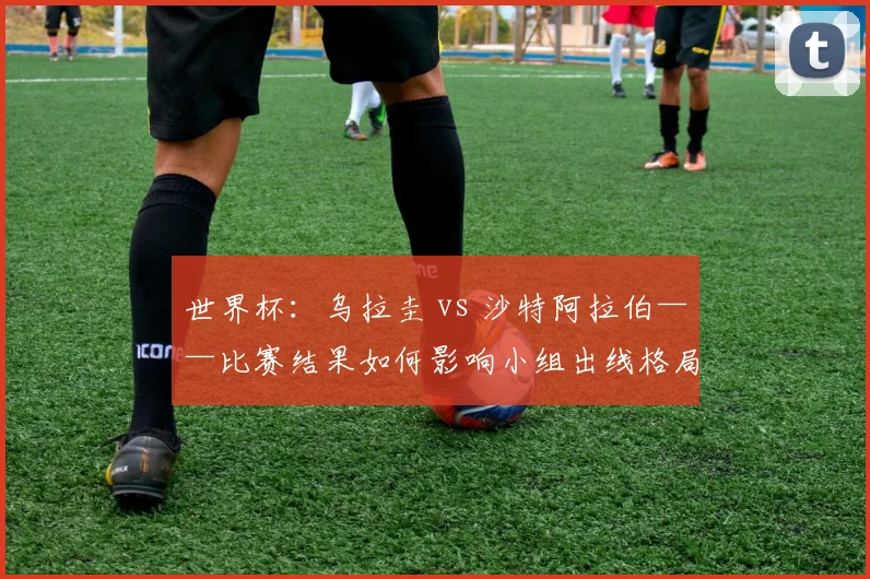 世界杯：乌拉圭 vs 沙特阿拉伯——比赛结果如何影响小组出线格局