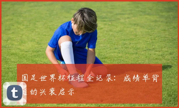 国足世界杯征程全记录：成绩单背后的兴衰启示