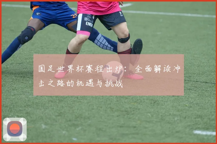 国足世界杯赛程出炉：全面解读冲击之路的机遇与挑战