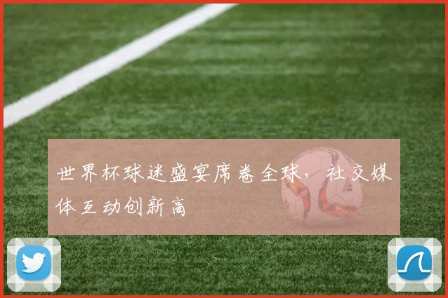 世界杯球迷盛宴席卷全球,社交媒体互动创新高