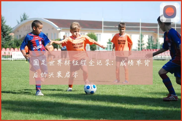 国足世界杯征程全记录：成绩单背后的兴衰启示