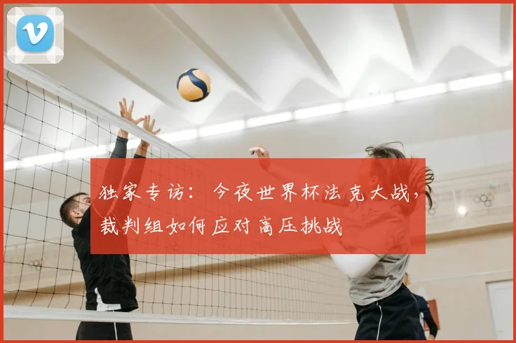独家专访:今夜世界杯法克大战,裁判组如何应对高压挑战