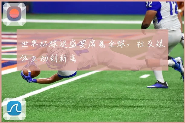 世界杯球迷盛宴席卷全球,社交媒体互动创新高