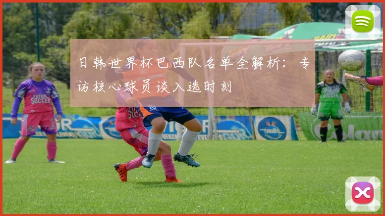 日韩世界杯巴西队名单全解析：专访核心球员谈入选时刻