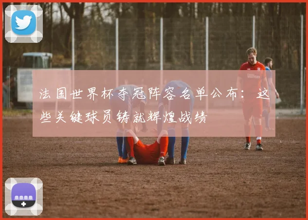 法国世界杯夺冠阵容名单公布：这些关键球员铸就辉煌战绩