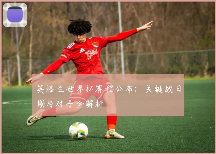 英格兰世界杯赛程公布：关键战日期与对手全解析