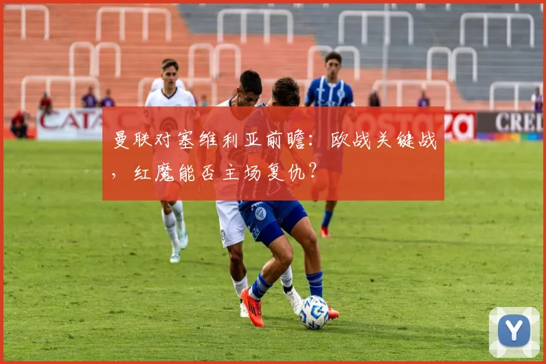 曼联对塞维利亚前瞻：欧战关键战，红魔能否主场复仇？