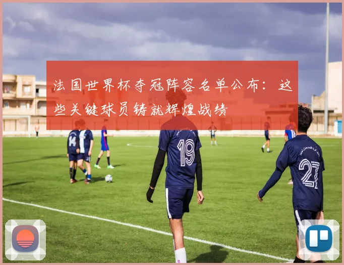 法国世界杯夺冠阵容名单公布：这些关键球员铸就辉煌战绩