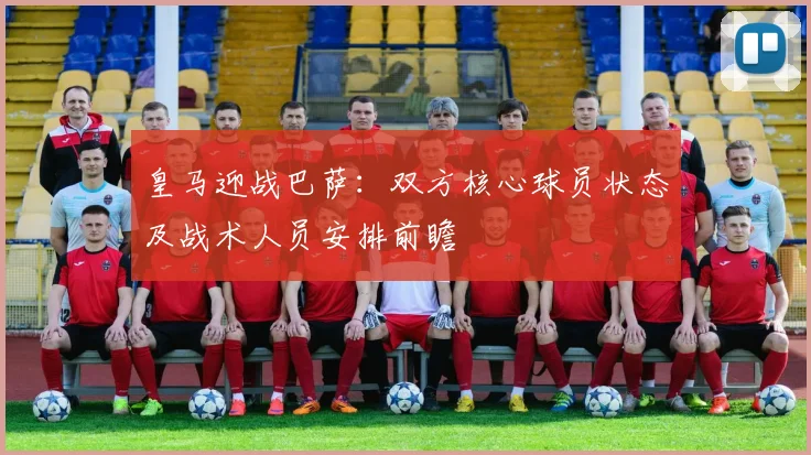 皇马迎战巴萨：双方核心球员状态及战术人员安排前瞻