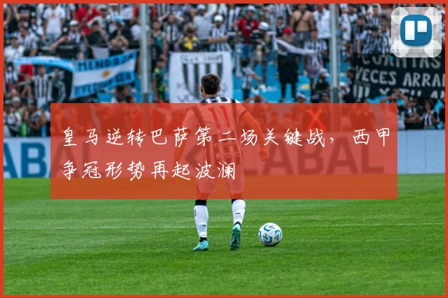 皇马逆转巴萨第二场关键战，西甲争冠形势再起波澜