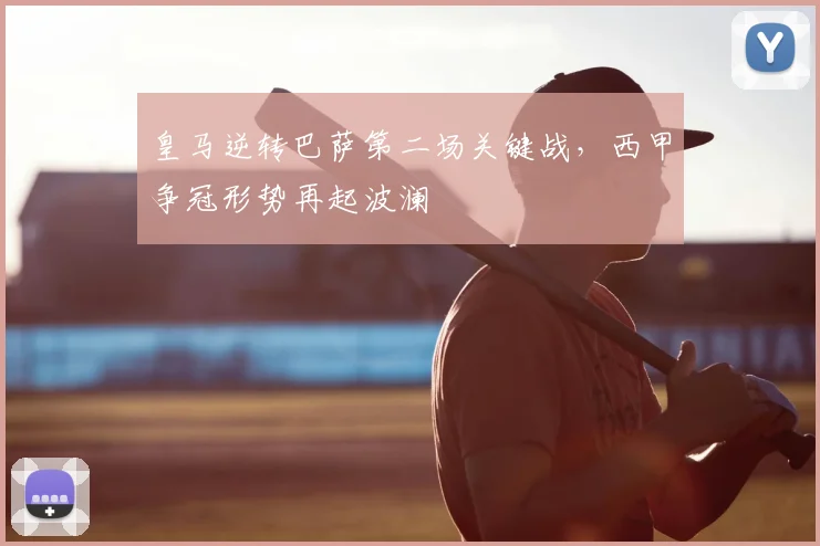 皇马逆转巴萨第二场关键战，西甲争冠形势再起波澜