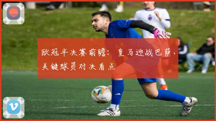 欧冠半决赛前瞻：皇马迎战巴萨，关键球员对决看点