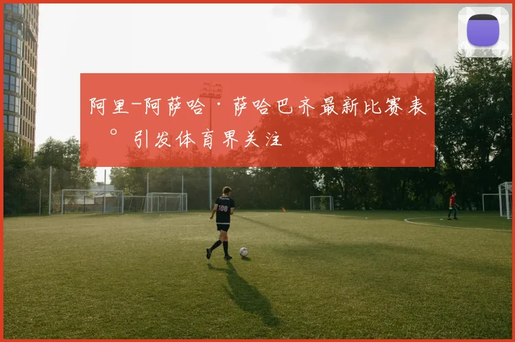 阿里-阿萨哈·萨哈巴齐最新比赛表现引发体育界关注